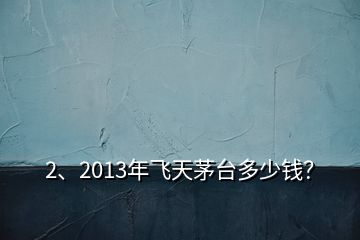 2、2013年飛天茅臺多少錢？