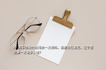 2、美軍核動力航母換一次燃料，需要15億美元，遼寧艦加滿一次油多少錢？