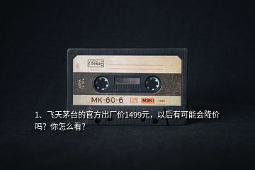 1、飛天茅臺的官方出廠價1499元，以后有可能會降價嗎？你怎么看？