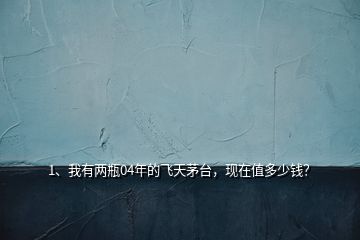 1、我有兩瓶04年的飛天茅臺(tái)，現(xiàn)在值多少錢？