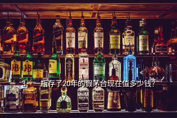 3、一瓶存了20年的假茅臺現(xiàn)在值多少錢？