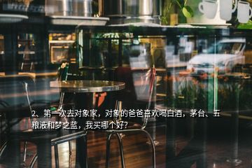 2、第一次去對象家，對象的爸爸喜歡喝白酒，茅臺、五糧液和夢之藍，我買哪個好？