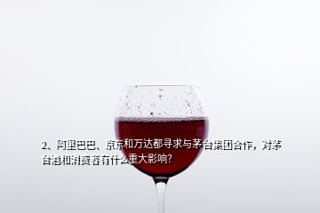 2、阿里巴巴、京東和萬(wàn)達(dá)都尋求與茅臺(tái)集團(tuán)合作，對(duì)茅臺(tái)酒和消費(fèi)者有什么重大影響？