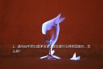 2、請問88年的53度茅臺酒，現(xiàn)在是什么樣的回收價，怎么樣？
