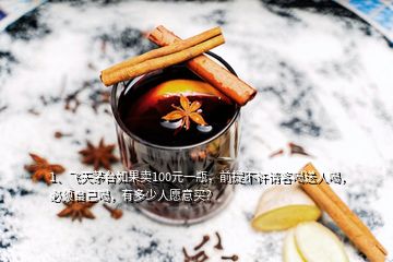 1、飛天茅臺(tái)如果賣100元一瓶，前提不許請(qǐng)客喝送人喝，必須自己喝，有多少人愿意買？