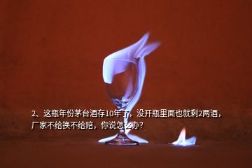 2、這瓶年份茅臺(tái)酒存10年了，沒(méi)開(kāi)瓶里面也就剩2兩酒，廠家不給換不給賠，你說(shuō)怎么辦？