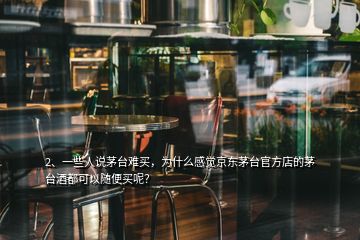 2、一些人說茅臺難買，為什么感覺京東茅臺官方店的茅臺酒都可以隨便買呢？