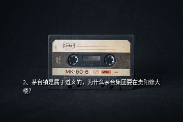 2、茅臺(tái)鎮(zhèn)是屬于遵義的，為什么茅臺(tái)集團(tuán)要在貴陽修大樓？