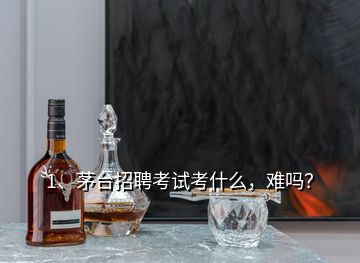 1、茅臺招聘考試考什么，難嗎？