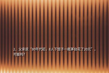 2、父親說(shuō)“80年代初，8人下館子一瓶茅臺(tái)花了20元”，可能嗎？