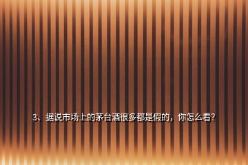 3、據(jù)說市場上的茅臺酒很多都是假的，你怎么看？