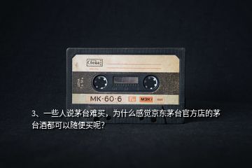 3、一些人說茅臺難買，為什么感覺京東茅臺官方店的茅臺酒都可以隨便買呢？