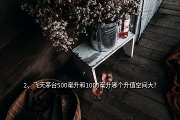 2、飛天茅臺500毫升和1000毫升哪個升值空間大？