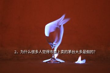 2、為什么很多人覺得市面上賣的茅臺大多是假的？
