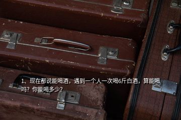 1、現(xiàn)在都說能喝酒，遇到一個人一次喝6斤白酒，算能喝嗎？你能喝多少？