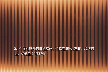 2、有沒有好喝的白酒推薦，價格在150元左右，品牌的話，就是主流品牌吧？