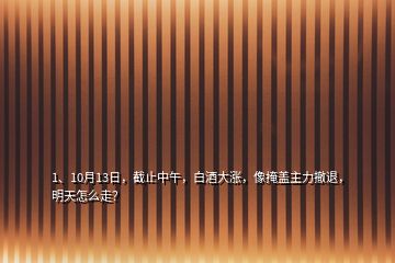 1、10月13日，截止中午，白酒大漲，像掩蓋主力撤退，明天怎么走？