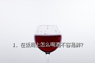 1、在飯局上怎么喝酒不容易醉？