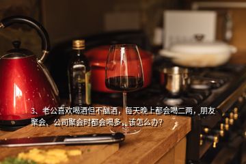 3、老公喜歡喝酒但不酗酒，每天晚上都會喝二兩，朋友聚會、公司聚會時都會喝多，該怎么辦？