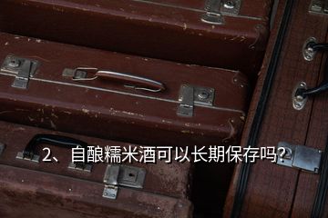 2、自釀糯米酒可以長(zhǎng)期保存嗎？