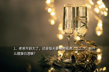 1、老爸年齡大了，還是每天要喝兩頓酒，怎么辦，有什么健康白酒嘛？