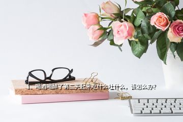 1、喝酒喝醉了第二天起來吃什么吐什么，該怎么辦？