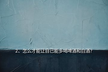2、怎么才能讓自己能多喝啤酒和白酒？