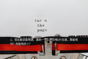 2、現(xiàn)在都說能喝酒，遇到一個(gè)人一次喝6斤白酒，算能喝嗎？你能喝多少？