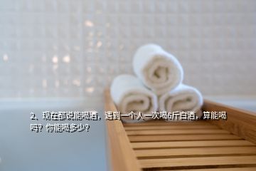 2、現(xiàn)在都說能喝酒，遇到一個人一次喝6斤白酒，算能喝嗎？你能喝多少？