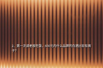 2、第一次請老板吃飯，600元內什么品牌的白酒比較有面子？