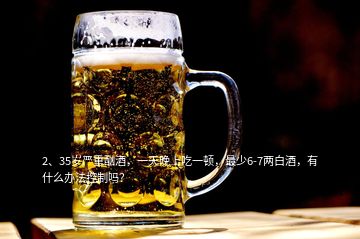 2、35歲嚴重酗酒，一天晚上吃一頓，最少6-7兩白酒，有什么辦法控制嗎？