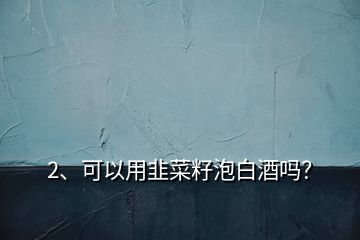 2、可以用韭菜籽泡白酒嗎？