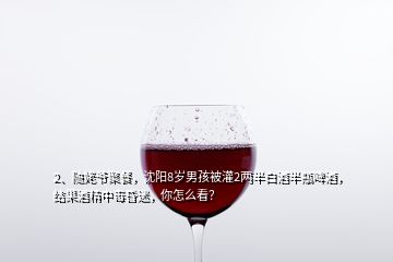 2、隨姥爺聚餐，沈陽(yáng)8歲男孩被灌2兩半白酒半瓶啤酒，結(jié)果酒精中毒昏迷，你怎么看？