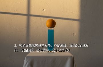 2、喝酒后先感覺(jué)身體發(fā)熱，臉部通紅，后面又全身發(fā)抖，牙齒打顫。感覺(jué)很冷，是什么情況？