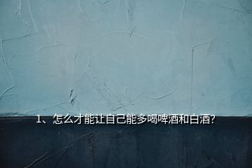 1、怎么才能讓自己能多喝啤酒和白酒？