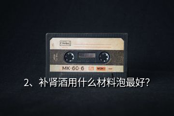 2、補(bǔ)腎酒用什么材料泡最好？
