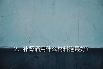 2、補(bǔ)腎酒用什么材料泡最好？