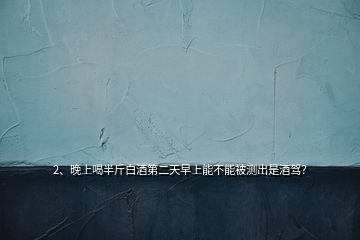 2、晚上喝半斤白酒第二天早上能不能被測(cè)出是酒駕？
