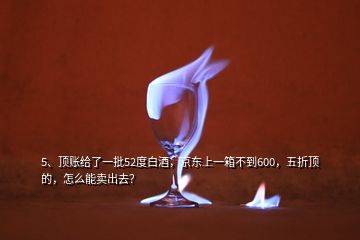 5、頂賬給了一批52度白酒，京東上一箱不到600，五折頂?shù)模趺茨苜u出去？