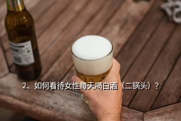 2、如何看待女性每天喝白酒（二鍋頭）？