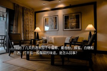 2、泡了幾天的酒米加了牛逼鯽、麝香粉、蜂蜜、白糖和白酒，打開有一股酸甜的味道，是怎么回事？