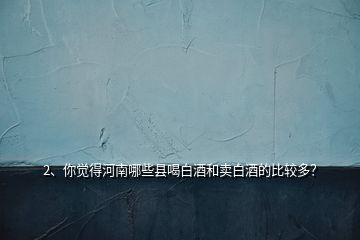 2、你覺得河南哪些縣喝白酒和賣白酒的比較多？