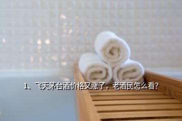 1、飛天茅臺(tái)酒價(jià)格又漲了，老酒民怎么看？