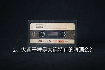 2、大連干啤是大連特有的啤酒么？