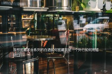 我想窖藏茅臺系列的白酒如何窖藏我是一個外行如何用蠟封口