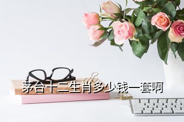 茅臺十二生肖多少錢一套啊