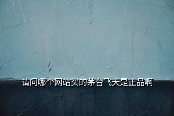 請問哪個網(wǎng)站買的茅臺飛天是正品啊