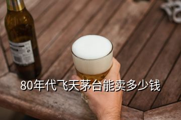 80年代飛天茅臺能賣多少錢