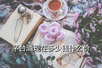 茅臺酒現(xiàn)在多少錢什么價