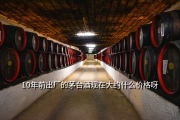 10年前出廠的茅臺酒現(xiàn)在大約什么價格呀
